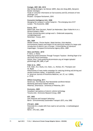 Ecologic, IEEP, BIO, 2010
                  Max Grünig (Ecologic), Ian Skinner (IEEP), Mary Ann Kong (BIO), Benjamin
                  Boteler (Ecologic)
                  Study on consumer information on fuel economy and CO2 emissions of new
                  passenger cars
                  Brussels : European Parliament, 2010

                  Economist Intelligence Unit, 2008
                  Managing the company’s carbon footprint : The emerging role of ICT
                  London : The Economist, 2008

                  Ecorys, 2011
                  Robert Kok, Koen Vervoort, Roelof-Jan Molemaker, Bjørn Volkerink m.m.v.
                  Richard Smokers (TNO)
                  Fiscale stimulering (zeer) zuinige auto’s : Onderzoek aanpassing
                  zuinigheidsgrenzen
                  Rotterdam : Ecorys, 2011

                  EEA, 2009
                  Wiebke Zimmer, Florian Hacker, Ralph Harthan, Felix Matthes
                  Environmental impacts and impact on the electricity market of a large scale
                  introduction of electric cars in Europe : Critical Review of Literature
                  Copenhagen : European Environmental Agency (EEA), 2009

                  Ekins and Potter, 2010
                  P. Ekins, S. Potter
                  Reducing Carbon Emissions Through Transport Taxation : Briefing Paper 6 for
                  the Green Fiscal Commission
                  Online: http://www.greenfiscalcommission.org.uk/images/uploads/
                  gfcBriefing6_PDF_ISBN_v7.pdf

                  Elder et al., 2004
                  R.W. Elder, R.A. Shults, D.A. Sleet, J.L. Nichols, R.S. Thompson and
                  W. Rajab
                  Effectiveness of mass media campaigns for reducing drinking and driving and
                  alcohol-involved crashes : A systematic review
                  In: American Journal of Preventive Medicine, vol. 27, no.1 (2004);
                  p. 57-65

                  ENVert Consulting, 2011
                  Daniel Lee, Tom Posavad, Paul Nowosielski and Brent Mclean
                  Marketing alternative fuelled vehicles
                  Waterloo, Ontario(CA) : University of Waterloo, 2011

                  Environics, 2009
                  Canadians’ perceptions of electric vehicle technology
                  Toronto (CA) : Environics Research Group, 2009

                  EST, 2002
                  Soft measures and transport behaviour
                  Berlin : Environmentally Sustainable Transport (EST), etuc 2002

                  ETC/ACC, 2008
                  Potentials for a modal shift from road to rail and ship – A methodological
                  approach
                  Berlin : ETC/ACC, 2008




71   April 2012   7.316.1 – Behavioural Climate Change Mitigation Options - HOUSING
 