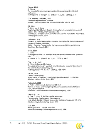 Ettema, 2010
                  D. Ettema
                  The impact of telecommuting on residential relocation and residential
                  preferences
                  In: The journal of transport and land use, vo. 3, no.1 (2010); p. 7-24

                  ETUC and UNICE-UEAPME, 2002
                  Framework Agreement on Telework
                  Brussels : The European Trade Union Confederation (ETUC), 2002

                  EU, 2010
                  F. Nemry and M. Brons
                  Plug-in Hybrid and Battery Electric Vehicles Market penetration scenarios of
                  electric drive vehicles, Draft technical note
                  Luxembourg : European Union, Joint Research Centre, institute for Prospective
                  Technological Studies, 2010

                  Eurofound, 2010
                  Telework in the European Union, European Foundation for the Improvement of
                  Living and Working Conditions
                  Dublin : European Foundation for the Improvement of Living and Working
                  Conditions (Eurofound), 2010

                  Evans, 2003
                  C. Evans
                  Studying the studies : an overview of recent research into taxation operation
                  costs
                  In: Journal of Tax Research, vol. 1, no.1 (2003); p. 64-92

                  Faiers et al., 2007
                  A. Faiers, M. Cook and C. Neame
                  Towards a contemporary approach for understanding consumer behaviour in
                  the context of domestic energy use
                  In: Energy Policy, Vol. 35, No. 8 (2007); p. 4381-4390

                  Fischer, 2007
                  Corinna Fischer (Hrsg.)
                  Strom Sparen im Haushalt : Ein unmögliches Unterfangen?, (S. 175-192)
                  München : Oekom Verlag GmbH, 2007

                  Flade et al., 2003
                  A. Flade, S. Hallmann, G. Lohmann and B Mack
                  Wohnen in Passiv- und Niedrigenergiehäusern aus sozialwissenschaftlicher
                  Sicht, Abschlussbericht
                  Darmstadt : Institut Wohnen und Umwelt GmbH (IWU), 2003

                  Frey et al., 1987
                  D. Frey, C. Heise, D. Stahlberg and K. Wortmann
                  Psychologische Forschung zum Energiesparen
                  In: J. Schulz-Gambard (Hrsg.), Angewandte Sozialpsychologie. (S. 275-289)
                  München : Psychologie Verlags Union, 1987

                  FAO, 2006
                  World Agriculture : towards 2030-2050
                  Rome : Food and Agriculture Organization (FAO), 2006




72   April 2012   7.316.1 – Behavioural Climate Change Mitigation Options - HOUSING
 