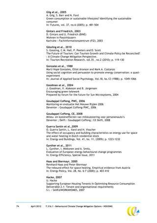 Gilg et al., 2005
                  A. Gilg, S. Barr and N. Ford
                  Green consumption or sustainable lifestyles? Identifying the sustainable
                  consumer
                  In: Futures, vol. 37, no.6 (2005); p. 481-504

                  Gintars and Friedrich, 2003
                  D. Gintars and U. Friedrich (BINE)
                  Wohnen in Passivhäusern
                  Karlruhe : Fachinformationszentrum (FIZ), 2003

                  Gössling et al., 2010
                  S. Gossling, C.M. Hall, P. Peeters and D. Scott
                  The Future of Tourism: Can Tourism Growth and Climate Policy be Reconciled?
                  : A Climate Change Mitigation Perspective.
                  In: Tourism Recreation Research, vol.35 , no.2 (2010); p. 119-130

                  Gonzales et al., 1988
                  Marti Hope Gonzales, Elliot Aronson and Mark A. Costanzo
                  Using social cognition and persuasion to promote energy conservation: a quasi-
                  experiment
                  In: Journal of Applied Social Psychology, Vol.18, Iss.12 (1988); p. 1049-1066

                  Goodman et al., 2004
                  J. Goodman, V. Alakeson and B. Jorgensen
                  Encouraging green telework
                  Prepared by forum for the future for Sun Microsystems, 2004

                  Goudappel Coffeng, PWC, 2006
                  Monitoring en evaluatie Het Nieuwe Rijden 2006
                  Deventer : Goudappel Coffeng/PWC, 2006

                  Goudappel Coffeng, CE, 2008
                  Milieu- en kosteneffecten van milieuzonering voor personenauto’s
                  Deventer ; Delft : Goudappel Coffeng ; CE Delft, 2008

                  Guerra Santin et al.,2009
                  O. Guerra Santin, L. Itard and H. Visscher
                  The effect of occupancy and building characteristics on energy use for space
                  and water heating in Dutch residential stock
                  In: Energy and Buildings, Vol. 41, Iss. 11, (2009); p. 1223-1232

                  Gynther et al., 2011
                  L. Gynther, I. Mikkonen and A. Smits,
                  Evaluation of European energy behavioural change programmes
                  In: Energy Efficiency, Special Issue, 2011

                  Haas and Biermayr, 2000
                  Reinhard Haas and Peter Biermayr
                  The rebound effect for space heating. Empirical evidence from Austria
                  In: Energy Policy, Vol. 28, No. 6-7 (2000); p. 403-410

                  Hacke, 2007
                  U. Hacke
                  Supporting European Housing Tenants In Optimising Resource Consumption
                  Deliverable 2.1: Tenant and organisational requirements
                  S.l. : SAVE@WORK4HOMES, 2007




74   April 2012   7.316.1 – Behavioural Climate Change Mitigation Options - HOUSING
 