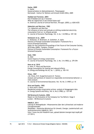 Hacke, 2009
                  U. Hacke
                  Nutzerverhalten im Mietwohnbereich, Thesenpapier
                  Darmstadt : Institut für Wohnen und Umwelt GmbH (IWU), 2009

                  Haddad and Tanzman, 2003
                  Ella H Haddad and Jay S Tanzman
                  What do vegetarians in the United States eat?
                  In: American Journal of Clinical Nutrition, 78 suppl. (2003), p. 626S-632S

                  Heberlein and Warriner, 1983
                  T.A. Heberlein and Warriner
                  The influence of price and attitude on shifting residential electricity
                  consumption from on- to offpeak periods
                  In: Journal of Economic Psychology, Vol. 4, Iss. 1-2(1983) p. 107–130

                  Heiskanen et al., 2009
                  E. Heiskanen, B. Brohmann, N. Schönherr, K. Aalto
                  Policies to Promote Sustainable Consumption: Framework For a
                  Future-Oriented Evaluation
                  Paper for the Conference Proceedings of the Future of the Consumer Society,
                  28-29 May (2009), Tampere, Finland
                  Policies to Promote Sustainable Consumption: Framework For a Future-
                  Oriented Evaluation

                  Held, 1983
                  M. Held
                  Social impacts of energy conservation
                  In: Journal of Economic Psychology, Vol. 3, No. 3-4 (1983); p. 379-394

                  Hens et al. 2010
                  H. Hens, P. Wout and Deurincka
                  Energy consumption for heating and rebound effects
                  In: Energy and Buildings Vol.42, Iss. 1, (2010); p. 105-110

                  Hines, 1987
                  J.M. Hines, H.R. Hungerford and A.N. Tomera
                  Analysis and synthesis of research on responsible environmental behavior: a
                  meta analysis
                  In: Journal of Environmental Education, Vol. 18, No. 2 (1987); p.1–8

                  Hirst and Goeltz, 1982
                  E. Hirst and R. Goeltz
                  Residential energy-conservation actions: analysis of disaggregate data
                  In: Energy Systems and Policy, Vol. 6, No.2 (1982); p. 135-149

                  HM Revenue & Customs, 2006
                  Report on the Evaluation of the Company Car Tax Reform: Stage 2
                  London : HM Revenue & Customs

                  HMUELV, 2011
                  Lüftung im Wohngebäude : Wissenswertes über den Luftwechsel und moderne
                  Lüfungsmethoden
                  Wiesbaden : Hessisches Ministerium für Umwelt, Energie, Landwirtschaft und
                  Verbraucherschutz (HMUELV), 2011
                  http://www.iwu.de/fileadmin/user_upload/dateien/energie/espi/espi8.pdf
                  (11/2011)




75   April 2012   7.316.1 – Behavioural Climate Change Mitigation Options - HOUSING
 
