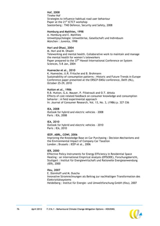 Hof, 2008
                  Tineke Hof
                  Strategies to influence habitual road user behaviour
                  Paper at the 21st ICTCT workshop
                  Soesterberg : TNO Defence, Security and Safety, 2008

                  Homburg and Matthies, 1998
                  A. Homburg and E. Matthies
                  Umweltpsychologie: Umweltkrise, Gesellschaft und Individuum
                  München : Juventa, 1998

                  Hori and Ohasi, 2004
                  M. Hori and M. Ohashi
                  Teleworking and mental health. Collaborative work to maintain and manage
                  the mental health for women’s teleworkers
                  Paper prepared to the 37th Hawaii International Conference on System
                  Sciences, 5-8 Jan, 2004

                  Huenecke et al., 2010
                  K. Huenecke, U.R. Fritsche and B. Brohmann
                  Sustainability of consumption patterns : Historic and Future Trends in Europe
                  Conference paper presented at the ERSCP-EMSU conference, Delft (NL),
                  October 25-29, 2010

                  Hutton et al., 1986
                  R.B. Hutton, G.A. Mauser, P. Filiatrault and O.T. Ahtola
                  Effects of cost-related feedback on consumer knowledge and consumption
                  behavior : A field experimental approach
                  In: Journal of Consumer Research, Vol. 13, No. 3, (1986) p. 327–336

                  IEA, 2008
                  Outlook for hybrid and electric vehicles – 2008
                  Paris : IEA, 2008

                  IEA, 2010
                  Outlook for hybrid and electric vehicles – 2010
                  Paris : IEA, 2010

                  IEEP, ABRL, COWI, 2006
                  Improving the Knowledge Base on Car Purchasing : Decision Mechanisms and
                  the Environmental Impact of Company Car Taxation
                  London ; Brussels : IEEP et al., 2006

                  IER, 2000
                  Effective Policy Instruments for Energy Efficiency in Residential Space
                  Heating : an international Empirical Analysis (EPISODE), Forschungsbericht,
                  Stuttgart : Institut für Energiewirtschaft und Rationelle Energieanwendung
                  (IER), 2000

                  Ifeu, 2007
                  E. Dünnhoff und M. Duscha
                  Innovative Stromrechnungen als Beitrag zur nachhaltigen Transformation des
                  Elektrizitätssystems
                  Heidelberg : Institut für Energie- und Umweltforschung GmbH (Ifeu), 2007




76   April 2012   7.316.1 – Behavioural Climate Change Mitigation Options - HOUSING
 