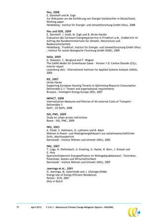 Ifeu, 2008
                  E. Dünnhoff und M. Gigli
                  Zur Diskussion um die Einführung von Energie-Sozialtarifen in Deutschland,
                  Working paper
                  Heidelberg : Institut für Energie- und Umweltforschung GmbH (Ifeu), 2008

                  Ifeu und ISOE, 2009
                  E. Dünnhoff, I. Stieß, M. Gigli und B. Birzle-Harder
                  Evaluation des Cariteam Energiesparservice in Frnakfurt a.M., Endbericht im
                  Auftrag des Bundesministeriums für Umwelt, Naturschutz und
                  Reaktorschicherheit
                  Heidelberg : Frankfurt: Institut für Energie- und Umweltforschung GmbH (Ifeu)
                  ; Institut für sozial-ökologische Forschung GmbH (ISOE), 2009

                  IIASA, 2005
                  G. Klaassen, C. Berglund and F. Wagner
                  The GAINS Model for Greenhouse Gases – Version 1.0: Carbon Dioxide (CO2),
                  Interim report
                  Laxenburg (AU) : International Institute for Applied Systems Analysis (IIASA),
                  2005

                  IEE, 2007
                  Ulrike Hacke
                  Supporting European Housing Tenants In Optimising Resource Consumption
                  Deliverable 2.1: Tenant and organisational requirements
                  Brussels : Intelligent Energy Europe (IEE), 2007

                  IMPACT, 2008
                  Internalisation Measures and Policies of All external Costs of Transport –
                  Deliverable 3
                  Delft : CE Delft, 2008

                  ISIS, PWC, 2009
                  Study on urban access restrictions
                  Rome : ISIS, PWC, 2009

                  IWU, 2003
                  A. Flade, S. Hallmann, G. Lohmann und B. Mack
                  Wohnen in Passiv- und Niedrigenergiehäusern aus sozialwissenschaftlicher
                  Sicht, Abschlussbericht
                  Darmstadt : Institut Wohnen und Umwelt (IWU), 2003

                  IWU, 2007
                  T. Loga, N. Diefenbach, A. Enseling, U. Hacke, R. Born, J. Knissel und
                  E. Hinz
                  Querschnittsbericht Energieeffizienz im Wohngebäudebestand : Techniken,
                  Potenziale, Kosten und Wirtschaftlichkeit
                  Darmstadt : Institut Wohnen und Umwelt (IWU), 2007

                  Jeeninga et al., 2001
                  H. Jeeninga, M. Uyterlimde and J. Uitzinger(IVAM)
                  Energy Use of Energy Efficient Residences
                  Petten : ECN, 2001
                  Only in Dutch




77   April 2012   7.316.1 – Behavioural Climate Change Mitigation Options - HOUSING
 
