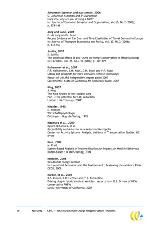 Johansson-Stenman and Martinsson, 2006
                  O. Johansson-Stenman and P. Martinsson
                  Honestly, why are you driving a BMW?
                  In: Journal of Economic Behavior and Organization, Vol.60, No.2 (2006);
                  p. 129-146

                  Jong and Gunn, 2001
                  G. de Jong and H. Gunn
                  Recent Evidence on Car Cost and Time Elasticities of Travel Demand in Europe
                  In: Journal of Transport Economics and Policy, Vol. 35, No.2 (2001);
                  p. 137-160

                  Junilla, 2007
                  S. Junilla
                  The potential effect of end-users on energy conservation in office buildings
                  In: Facilities, vol. 25, no.7/8 (2007); p. 329-339

                  Kalhammer et al., 2007
                  F.R. Kalhammer, B.M. Kopf, D.H. Swan and V.P. Roan
                  Status and prospects for zero emissions vehicle technology
                  Report of the ARB independent expert panel 2007
                  Sacramento : State of California Air Resources Board, 2007

                  King, 2007
                  J. King
                  The King Review of low-carbon cars
                  Part 1: the potential for CO2 reduction
                  London : HM Treasury, 2007

                  Kirchler, 1995
                  E. Kirchler
                  Wirtschaftspsychologie
                  Göttingen : Hogrefe Verlag, 1995

                  Kitamura et al., 2000
                  Ryuich iKitamura, et al.
                  Accessibility and Auto Use in a Motorized Metropolis
                  Center for Activity Systems Analysis, Institute of Transportation Studies, UC
                  Irvine

                  Krail, 2009
                  M. Krail
                  System-Based Analysis of Income Distribution Impacts on Mobility Behaviour
                  Baden-Baden : NOMOS-Verlag, 2009

                  Kriström, 2008
                  Residential Energy Demand
                  In: Household Behaviour and the Environment : Reviewing the evidence Paris :
                  OECD, 2008

                  Kurani, et al., 2007
                  K.S. Kurani, R.R. Heffner and T.S. Turrentine
                  Driving plug-in hybrid electric vehicles : reports form U.S. Drivers of HEVs
                  converted to PHEVs
                  Davis : University of California, 2007




78   April 2012   7.316.1 – Behavioural Climate Change Mitigation Options - HOUSING
 