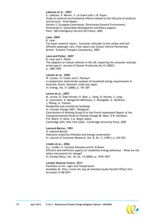 Labouze et al., 2003
                  E. Labouze, V. Monier, Y. Le Guern and J.-B. Puyou
                  Study on external environmental effects related to the lifecycle of products
                  and services – Final Report
                  Version 2, European Commission, Directorate General Environment,
                  Directorate A –Sustainable Development and Policy support,
                  Paris : BIO Intelligence Service/O2 France, 2003

                  Lane, 2005
                  B. Lane
                  Car buyer research report : Consumer attitudes to low carbon and fuel
                  efficient passenger cars, Final report Low Carbon Vehicle Partnership
                  Bristol : Ecolane Transport Consultancy, 2005

                  Lane and Potter, 2007
                  B. Lane and S. Potter
                  The adoption of cleaner vehicles in the UK: exploring the consumer attitude –
                  action gap In: Journal of Cleaner Production No.15 (2007);
                  p. 1085-1092

                  Lenzen et al., 2006
                  W. Lenzen, H. Cohen and S. Pachauri
                  A comparative multivariate analysis of household energy requirements in
                  Australia, Brazil, Denmark, India and Japan
                  In: Energy, No. 31 (2006); p. 181–207

                  Levine et al., 2007
                  M. Levine, D. Ürge-Vorsatz, K. Blok, L. Geng, D. Harvey, S. Lang,
                  G. Levermore, A. Mongameli Mehlwana, S. Mirasgedis, A. Novikova,
                  J. Rilling, H. Yoshino
                  Residential and commercial buildings
                  In: Climate Change 2007 : Mitigation
                  Contribution of Working Group III to the Fourth Assessment Report of the
                  Intergovernmental Panel on Climate Change [B. Metz, O.R. Davidson,
                  P.R. Bosch, R. Dave, L.A. Meyer (eds)]
                  Cambridge (UK), New York (USA) : Cambridge University Press, 2007

                  Leonard-Barton, 1981
                  D. Leonard-Barton
                  Voluntary simplicity lifestyles and energy conservation
                  In: Journal of Consumer Research, Vol. 8, No. 3, (1981); p. 243–252

                  Lindén et al., 2006
                  A.L. Lindén, A. Carlsson-Kanyama and B. Eriksson
                  Efficient and inefficient aspects of residential energy behaviour : What are the
                  policy instruments for change?
                  In: Energy Policy, Vol. 34, Iss. 14 (2006); p. 1918–1927

                  London Hazards Centre, 2011
                  Factsheet on Air, Light And Temperature
                  Available At: http://www.lhc.org.uk/members/pubs/factsht/47fact.htm
                  Accessed 15/06/2011




79   April 2012   7.316.1 – Behavioural Climate Change Mitigation Options - HOUSING
 