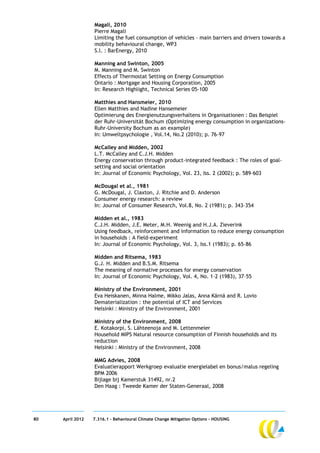 Magali, 2010
                  Pierre Magali
                  Limiting the fuel consumption of vehicles – main barriers and drivers towards a
                  mobility behavioural change, WP3
                  S.l. : BarEnergy, 2010

                  Manning and Swinton, 2005
                  M. Manning and M. Swinton
                  Effects of Thermostat Setting on Energy Consumption
                  Ontario : Mortgage and Housing Corporation, 2005
                  In: Research Highlight, Technical Series 05-100

                  Matthies and Hansmeier, 2010
                  Ellen Matthies and Nadine Hansemeier
                  Optimierung des Energienutzungsverhaltens in Organisationen : Das Beispiel
                  der Ruhr-Universität Bochum (Optimizing energy consumption in organizations-
                  Ruhr-University Bochum as an example)
                  In: Umweltpsychologie , Vol.14, No.2 (2010); p. 76–97

                  McCalley and Midden, 2002
                  L.T. McCalley and C.J.H. Midden
                  Energy conservation through product-integrated feedback : The roles of goal-
                  setting and social orientation
                  In: Journal of Economic Psychology, Vol. 23, Iss. 2 (2002); p. 589–603

                  McDougal et al., 1981
                  G. McDougal, J. Claxton, J. Ritchie and D. Anderson
                  Consumer energy research: a review
                  In: Journal of Consumer Research, Vol.8, No. 2 (1981); p. 343–354

                  Midden et al., 1983
                  C.J.H. Midden, J.E. Meter, M.H. Weenig and H.J.A. Zieverink
                  Using feedback, reinforcement and information to reduce energy consumption
                  in households : A field-experiment
                  In: Journal of Economic Psychology, Vol. 3, Iss.1 (1983); p. 65–86

                  Midden and Ritsema, 1983
                  G.J. H. Midden and B.S.M. Ritsema
                  The meaning of normative processes for energy conservation
                  In: Journal of Economic Psychology, Vol. 4, No. 1-2 (1983), 37–55

                  Ministry of the Environment, 2001
                  Eva Heiskanen, Minna Halme, Mikko Jalas, Anna Kärnä and R. Lovio
                  Dematerialization : the potential of ICT and Services
                  Helsinki : Ministry of the Environment, 2001

                  Ministry of the Environment, 2008
                  E. Kotakorpi, S. Lähteenoja and M. Lettenmeier
                  Household MIPS Natural resource consumption of Finnish households and its
                  reduction
                  Helsinki : Ministry of the Environment, 2008

                  MMG Advies, 2008
                  Evaluatierapport Werkgroep evaluatie energielabel en bonus/malus regeling
                  BPM 2006
                  Bijlage bij Kamerstuk 31492, nr.2
                  Den Haag : Tweede Kamer der Staten-Generaal, 2008




80   April 2012   7.316.1 – Behavioural Climate Change Mitigation Options - HOUSING
 