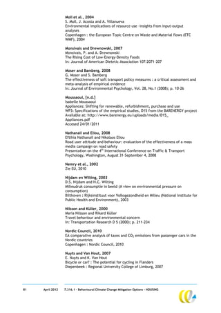 Moll et al., 2004
                  S. Moll, J. Acosta and A. Villanueva
                  Environmental implications of resource use –insights from input-output
                  analyses
                  Copenhagen : the European Topic Centre on Waste and Material flows (ETC
                  WMF), 2004

                  Monsivais and Drewnowski, 2007
                  Monsivais, P. and A. Drewnowski
                  The Rising Cost of Low-Energy-Density Foods
                  In: Journal of American Dietetic Association 107:2071-207

                  Moser and Bamberg, 2008
                  G. Moser and S. Bamberg
                  The effectiveness of soft transport policy measures : a critical assessment and
                  meta-analysis of empirical evidence
                  In: Journal of Environmental Psychology, Vol. 28, No.1 (2008); p. 10-26

                  Moussaoui, [n.d.]
                  Isabelle Moussaoui
                  Appliances: Shifting for renewable, refurbishment, purchase and use
                  WP3: Specifications of the empirical studies, D15 from the BARENERGY project
                  Available at: http://www.barenergy.eu/uploads/media/D15_
                  Appliances.pdf
                  Accesed 24/01/2011

                  Nathanail and Eliou, 2008
                  Eftihia Nathanail and Nikolaos Eliou
                  Road user attitude and behaviour: evaluation of the effectiveness of a mass
                  media campaign on road safety
                  Presentation on the 4th International Conference on Traffic & Transport
                  Psychology, Washington, August 31–September 4, 2008

                  Nemry et al., 2002
                  Zie EU, 2010

                  Nijdam en Wilting, 2003
                  D.S. Nijdam and H.C. Wilting
                  Milieudruk consumptie in beeld (A view on environmental pressure on
                  consumption)
                  Bilthoven : Rijksinstituut voor Volksgezondheid en Milieu (National Institute for
                  Public Health and Environment), 2003

                  Nilsson and Küller, 2000
                  Maria Nilsson and Rikard Küller
                  Travel behaviour and environmental concern
                  In: Transportation Research D 5 (2000); p. 211-234

                  Nordic Council, 2010
                  EA comparative analysis of taxes and CO2 emissions from passenger cars in the
                  Nordic countries
                  Copenhagen : Nordic Council, 2010

                  Nuyts and Van Hout, 2007
                  E. Nuyts and K. Van Hout
                  Bicycle or car? : The potential for cycling in Flanders
                  Diepenbeek : Regional University College of Limburg, 2007




81   April 2012   7.316.1 – Behavioural Climate Change Mitigation Options - HOUSING
 