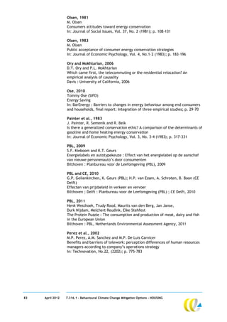 Olsen, 1981
                  M. Olsen
                  Consumers attitudes toward energy conservation
                  In: Journal of Social Issues, Vol. 37, No. 2 (1981); p. 108–131

                  Olsen, 1983
                  M. Olsen
                  Public acceptance of consumer energy conservation strategies
                  In: Journal of Economic Psychology, Vol. 4, No.1–2 (1983); p. 183–196

                  Ory and Mokhtarian, 2006
                  D.T. Ory and P.L. Mokhtarian
                  Which came first, the telecommuting or the residential relocation? An
                  empirical analysis of causality
                  Davis : University of California, 2006

                  Ose, 2010
                  Tommy Ose (SIFO)
                  Energy Saving
                  In: BarEnergy : Barriers to changes in energy behaviour among end consumers
                  and households, final report: Integration of three empirical studies; p. 29-70

                  Painter et al., 1983
                  J. Painter, R. Semenik and R. Belk
                  Is there a generalized conservation ethic? A comparison of the determinants of
                  gasoline and home heating energy conservation
                  In: Journal of Economic Psychology, Vol. 3, No. 3-4 (1983); p. 317–331

                  PBL, 2009
                  S.F. Kieboom and K.T. Geurs
                  Energielabels en autotypekeuze : Effect van het energielabel op de aanschaf
                  van nieuwe personenauto’s door consumenten
                  Bilthoven : Planbureau voor de Leefomgeving (PBL), 2009

                  PBL and CE, 2010
                  G.P. Geilenkirchen, K. Geurs (PBL); H.P. van Essen, A. Schroten, B. Boon (CE
                  Delft)
                  Effecten van prijsbeleid in verkeer en vervoer
                  Bilthoven ; Delft : Planbureau voor de Leefomgeving (PBL) ; CE Delft, 2010

                  PBL, 2011
                  Henk Westhoek, Trudy Rood, Maurits van den Berg, Jan Janse,
                  Durk Nijdam, Melchert Reudink, Elke Stehfest
                  The Protein Puzzle : The consumption and production of meat, dairy and fish
                  in the European Union
                  Bilthoven : PBL, Netherlands Environmental Assessment Agency, 2011

                  Perez et al., 2002
                  M.P. Perez, A.M. Sanchez and M.P. De Luis Carnicer
                  Benefits and barriers of telework: perception differences of human resources
                  managers according to company’s operations strategy
                  In: Technovation, No.22, (2202); p. 775-783




83   April 2012   7.316.1 – Behavioural Climate Change Mitigation Options - HOUSING
 