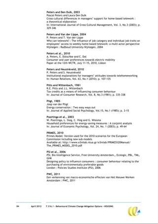 Peters and Den Dulk, 2003
                  Pascal Peters and Laura Den Dulk
                  Cross cultural differences in managers’ support for home-based telework :
                  a theoretical elaboration
                  In: International Journal of Cross Cultural Management, Vol. 3, No.3 (2003); p.
                  329-346

                  Peters and Van der Lippe, 2004
                  P. Peters and T. Van der Lippe
                  Who can telework? : The influence of job category and individual job traits on
                  employees’ access to weekly home-based telework: a multi-actor perspective
                  Nijmegen : Radboud University Nijmegen, 2004

                  Peters et al., 2010
                  A. Peters, E. Dütschke and C. Dol
                  Consumer and user preferences towards electric mobility
                  Paper at the 12th WCTR, July 11-15, 2010, Lisbon

                  Peters and Heusinkveld, 2010
                  P. Peters and S. Heusinkveld
                  Institutional explanations for managers’ attitudes towards telehomeworking
                  In: Human Relations, Vol. 63, No.1 (2010); p. 107-135

                  Pitts and Wittenbach, 1981
                  R.E. Pitts and J.L. Wittenbach
                  Tax credits as a means of influencing consumer behaviour
                  In: Journal of Consumer Research, Vol. 8, No.3 (1981); p. 335–338

                  Pligt, 1985
                  Joop van der Pligt
                  Energy conservation : Two easy ways out
                  In: Journal of Applied Social Psychology, Vol.15, No.1 (1985); p. 3-15

                  Poortinga et al., 2003
                  W. Poortinga, L. Steg, C. Vleg and G. Wiesma
                  Household preferences for energy-saving measures : A conjoint analysis
                  In: Journal of Economic Psychology, Vol. 24, No. 1 (2003); p. 49–64

                  PRIMES, 2010
                  Primes Model: Version used for the 2010 scenarios for the European
                  Commission including new sub-models
                  Available at: http://www.e3mlab.ntua.gr/e3mlab/PRIMES%20Manual/
                  The_PRIMES_MODEL_2010.pdf

                  PSI et al., 2006
                  PSI, Bio Intelligence Service, Free University Amsterdam,, Ecologic, PBL, TML,
                  GHK
                  Designing policy to influence consumers : consumer behaviour relating to the
                  purchasing of environmentally preferable goods
                  London : Policies Studies Institute (PSI), 2006

                  PWC, 2011
                  Een verkenning van macro-economische effecten van Het Nieuwe Werken
                  Amsterdam : PWC, 2011




84   April 2012   7.316.1 – Behavioural Climate Change Mitigation Options - HOUSING
 