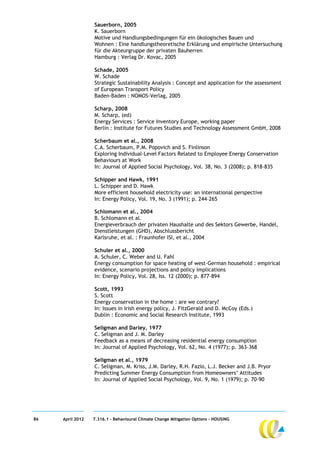 Sauerborn, 2005
                  K. Sauerborn
                  Motive und Handlungsbedingungen für ein ökologisches Bauen und
                  Wohnen : Eine handlungstheoretische Erklärung und empirische Untersuchung
                  für die Akteurgruppe der privaten Bauherren
                  Hamburg : Verlag Dr. Kovac, 2005

                  Schade, 2005
                  W. Schade
                  Strategic Sustainability Analysis : Concept and application for the assessment
                  of European Transport Policy
                  Baden-Baden : NOMOS-Verlag, 2005

                  Scharp, 2008
                  M. Scharp, (ed)
                  Energy Services : Service Inventory Europe, working paper
                  Berlin : Institute for Futures Studies and Technology Assessment GmbH, 2008

                  Scherbaum et al., 2008
                  C.A. Scherbaum, P.M. Popovich and S. Finlinson
                  Exploring Individual-Level Factors Related to Employee Energy Conservation
                  Behaviours at Work
                  In: Journal of Applied Social Psychology, Vol. 38, No. 3 (2008); p. 818-835

                  Schipper and Hawk, 1991
                  L. Schipper and D. Hawk
                  More efficient household electricity use: an international perspective
                  In: Energy Policy, Vol. 19, No. 3 (1991); p. 244–265

                  Schlomann et al., 2004
                  B. Schlomann et al.
                  Energieverbrauch der privaten Haushalte und des Sektors Gewerbe, Handel,
                  Dienstleistungen (GHD), Abschlussbericht
                  Karlsruhe, et al. : Fraunhofer ISI, et al., 2004

                  Schuler et al., 2000
                  A. Schuler, C. Weber and U. Fahl
                  Energy consumption for space heating of west-German household : empirical
                  evidence, scenario projections and policy implications
                  In: Energy Policy, Vol. 28, Iss. 12 (2000); p. 877–894

                  Scott, 1993
                  S. Scott
                  Energy conservation in the home : are we contrary?
                  In: Issues in Irish energy policy, J. FitzGerald and D. McCoy (Eds.)
                  Dublin : Economic and Social Research Institute, 1993

                  Seligman and Darley, 1977
                  C. Seligman and J. M. Darley
                  Feedback as a means of decreasing residential energy consumption
                  In: Journal of Applied Psychology, Vol. 62, No. 4 (1977); p. 363–368

                  Seligman et al., 1979
                  C. Seligman, M. Kriss, J.M. Darley, R.H. Fazio, L.J. Becker and J.B. Pryor
                  Predicting Summer Energy Consumption from Homeowners’ Attitudes
                  In: Journal of Applied Social Psychology, Vol. 9, No. 1 (1979); p. 70–90




86   April 2012   7.316.1 – Behavioural Climate Change Mitigation Options - HOUSING
 