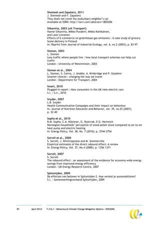 Shemesh and Zapatero, 2011
                  J. Shemesh and F. Zapatero
                  Thou shalt not covet thy (suburban) neighbor’s car
                  Available at SSRN: http://ssrn.com/abstract=1805206

                  Siikavirta, 2003 (uit Transport)
                  Hanne Siikavirta, Mikko Punakivi, Mikko Kärkkäinen,
                  and Lassi Linnanen
                  Effects of E-commerce on greenhouse gas emissions : A case study of grocery
                  home delivery in Finland
                  In: Reprint from Journal of Industrial Ecology, vol. 6, no.2 (2003); p. 83-97

                  Sloman, 2003
                  L. Sloman
                  Less traffic where people live : how local transport schemes can help cut
                  traffic
                  London : University of Westminster, 2003

                  Sloman et al., 2004
                  L. Sloman, S. Cairns, J. Anable, A. Kirkbridge and P. Goodwin
                  Smarter choices : changing the way we travel
                  London : Department for Transport, 2004

                  Smart, 2010
                  Plugged-in report : How consumers in the UK view electric cars
                  S.l. : S.n., 2010

                  Snyder, 2007
                  L.B. Snyder
                  Health Communication Campaigns and their impact on behaviour
                  In: Journal of Nutrition Education and Behavior, vol. 39, no.2S (2007);
                  p. 32-40

                  Sopha et al., 2010
                  B.M. Sopha, C.A. Klöckner, G. Skjevrak, E.G. Hertwich
                  Norwegian households’ perception of wood pellet stove compared to air-to-air
                  heat pump and electric heating
                  In: Energy Policy, Vol. 38, No. 7 (2010); p. 3744-3754

                  Sorrell et al., 2000
                  S. Sorrell, J. Dimitropoulos and M. Sommerville
                  Empirical estimates of the direct rebound effect: A review
                  In: Energy Policy, Vol. 37, No.4 (2000); p. 1356–1371

                  Sorrell, 2007
                  S. Sorrell
                  The rebound effect : an assessment of the evidence for economy-wide energy
                  savings from improved energy efficiency
                  London : UK Energy Research Centre, 2007

                  Spitsmijden, 2009
                  De effecten van belonen in Spitsmijden 2. Hoe verleid je automobilisten?
                  S.l. : Samenwerkingsverband Spitsmijden, 2009




87   April 2012   7.316.1 – Behavioural Climate Change Mitigation Options - HOUSING
 