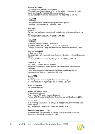 Staats et al., 1996
                  H.J. Staats, A.P. Wit and C.Y.H. Midden
                  Communicating the greenhouse effect to the public : Evaluation of a mass
                  media campaign from a social dilemma perspective
                  In: Journal of Environmental Management, No. 45 (1996); p. 189–203

                  Steg, 1996
                  Linda Steg
                  Gedragsverandering ter vermindering van het autogebruik
                  Groningen : Rijksuniversiteit Groningen, 1996

                  Steg, 2005
                  Linda Steg
                  Car use : lust and must. Instrumental, symbolic and affective motives for car
                  use
                  In: Transportation Research A 39 (2005); p.147-162

                  Steg, 2008
                  Linda Steg
                  Promoting household energy conservation
                  In: Energy Policy, Vol. 36, Iss. 12, (2008) ; p. 4449-4453
                  Foresight Sustainable Energy Management and the Built Environment Project

                  Steg and Vlek, 2009
                  L. Steg and C. Vlek
                  Encouraging pro-environmental behaviour : an integrative review and research
                  agenda
                  In: Journal of Environmental Psychology, No. 29 (2009); p. 309–317

                  Stern et al., 1982
                  P.C. Stern, J.S. Black and J.T. Elworth
                  Influences on household energy adaptation : Investments, modifications,
                  sacrifices
                  Paper presented at the meeting of the American Association for the
                  Advancement of Science, Washington, DC, 1982

                  Stern, 1992
                  P.C. Stern
                  Psychological dimensions of global environmental change
                  In : Annual Review of Psychology, vol. 43 (1992); p.269-302

                  Stern, 2002 (main)
                  Zie Gardner en Stern

                  Stough and Button, 2006
                  R. Stough and K. Button
                  Final report of ITS Center project: Telework
                  Fairfax (VA) : Transportation Policy, Operations and Logistics Center, 2006

                  Sustel, 2004
                  Is teleworking sustainable? : An analysis of its economic, environmental and
                  social impacts
                  S.l. : Sustainable Teleworking (Sustel), EU project, 2004

                  Swedish Energy Agency, 2009
                  Knowledge base for the market in electric vehicles and plug-in hybrids
                  Stockholm : Swedish Energy Agency, 2009




88   April 2012   7.316.1 – Behavioural Climate Change Mitigation Options - HOUSING
 