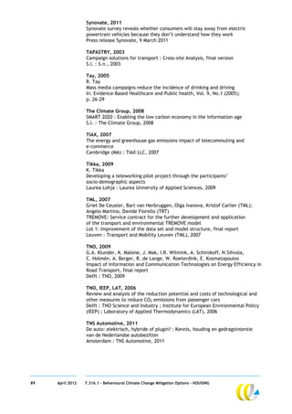 Synovate, 2011
                  Synovate survey reveals whether consumers will stay away from electric
                  powertrain vehicles because they don’t understand how they work
                  Press release Synovate, 9 March 2011

                  TAPASTRY, 2003
                  Campaign solutions for transport : Cross-site Analysis, final version
                  S.l. : S.n., 2003

                  Tay, 2005
                  R. Tay
                  Mass media campaigns reduce the incidence of drinking and driving
                  In: Evidence-Based Healthcare and Public health, Vol. 9, No.1 (2005);
                  p. 26-29

                  The Climate Group, 2008
                  SMART 2020 : Enabling the low carbon economy in the information age
                  S.l. : The Climate Group, 2008

                  TIAX, 2007
                  The energy and greenhouse gas emissions impact of telecommuting and
                  e-commerce
                  Cambridge (MA) : TIAX LLC, 2007

                  Tikka, 2009
                  K. Tikka
                  Developing a teleworking pilot project through the participants’
                  socio-demographic aspects
                  Laurea Lohja : Laurea University of Applied Sciences, 2009

                  TML, 2007
                  Griet De Ceuster, Bart van Herbruggen, Olga Ivanova, Kristof Carlier (TML);
                  Angelo Martino, Davide Fiorello (TRT)
                  TREMOVE: Service contract for the further development and application
                  of the transport and environmental TREMOVE model
                  Lot 1: Improvement of the data set and model structure, final report
                  Leuven : Transport and Mobility Leuven (TML), 2007

                  TNO, 2009
                  G.A. Klunder, K. Malone, J. Mak, I.R. Wilmink, A. Schirokoff, N.Sihvola,
                  C. Holmén, A. Berger, R. de Lange, W. Roeterdink, E. Kosmatopoulos
                  Impact of Information and Communication Technologies on Energy Efficiency in
                  Road Transport, final report
                  Delft : TNO, 2009

                  TNO, IEEP, LAT, 2006
                  Review and analysis of the reduction potential and costs of technological and
                  other measures to reduce CO2 emissions from passenger cars
                  Delft : TNO Science and Industry ; Institute for European Environmental Policy
                  (IEEP) ; Laboratory of Applied Thermodynamics (LAT), 2006

                  TNS Automotive, 2011
                  De auto: elektrisch, hybride of plugin? : Kennis, houding en gedragsintentie
                  van de Nederlandse autobezitter
                  Amsterdam : TNS Automotive, 2011




89   April 2012   7.316.1 – Behavioural Climate Change Mitigation Options - HOUSING
 