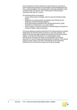 As the assessment of barriers showed, the main barriers for consumers to
                 reduce heating energy demand are psychological and knowledge-based ones.
                 Thus, a policy package for the housing sector is eventually proposed in order
                 to address those main barriers with a combination of effective policy
                 instruments that may act in unison.

                 The following policies are proposed:
                  various communication strategies, both for mass and individual target
                    groups;
                  obligations for energy providers to distribute truly informative and
                    adequately frequent heating energy bills;
                  direct governmental expenditures like national governments’ public
                    investments in infrastructure, e.g. smart-meters;
                  and as an option: Financial incentives for reduced energy consumption or
                    taxation of higher energy consumption.

                 The overall abatement potential identified for the selected options is equally
                 addressed by the different policy instruments in the policy package. The
                 ability of the policy package to address the potential can only be quantified
                 roughly, as the barriers themselves are of a psychological nature.
                 Even for fiscal instruments the effect on user behaviour has not been
                 quantified in a way that allows describing detailed correlations. From several
                 projects at least a share of 25-30% of the potential can be realistically
                 addressed by the informational measures of the policy package.




9   April 2012   7.316.1 – Behavioural Climate Change Mitigation Options - HOUSING
 