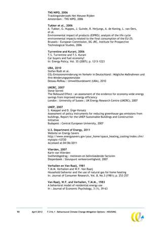 TNS NIPO, 2006
                  Trackingonderzoek Het Nieuwe Rijden
                  Amsterdam : TNS NIPO, 2006

                  Tukker et al., 2006
                  A. Tukker, G. Huppes, J. Guinée, R. Heijungs, A. de Koning, L. van Oers,
                  et al.
                  Environmental impact of products (EIPRO); analysis of the life cycle
                  environmental impacts related to the final consumption of the EU-25.
                  Brussels : European Commission, DG JRC, Institute for Prospective
                  Technological Studies, 2006

                  Turrentine and Kurani, 2006
                  T.S. Turrentine and T.S. Kurani
                  Car buyers and fuel economy?
                  In: Energy Policy, Vol. 35 (2007); p. 1213-1223

                  UBA, 2010
                  Stefan Rodt et al.
                  CO2-Emissionsminderung im Verkehr in Deutschland : Mögliche Maßnahmen und
                  ihre Minderungspotenziale
                  Dessau-Roßlau : Umweltbundesamt (UBA), 2010

                  UKERC, 2007
                  Steve Sorrell
                  The Rebound Effect : an assessment of the evidence for economy-wide energy
                  savings from improved energy efficiency
                  London : University of Sussex ; UK Energy Research Centre (UKERC), 2007

                  UNEP, 2007
                  S. Koeppel and D. Ürge-Vorsatz
                  Assessment of policy instruments for reducing greenhouse gas emissions from
                  buildings, Report for the UNEP-Sustainable Buildings and Construction
                  Initiative
                  Budapest : Central European University, 2007

                  U.S. Department of Energy, 2011
                  Website on Energy Savers
                  http://www.energysavers.gov/your_home/space_heating_cooling/index.cfm/
                  mytopic=12720
                  Accessed at 04/06/2011

                  Vlierden, 2007
                  Karin van Vlierden
                  Snelheidsgedrag : motieven en beïnvloedende factoren
                  Diepenbeek : Steunpunt verkeersveiligheid, 2007

                  Verhallen en Van Raaij, 1981
                  T.M.M. Verhallen and W.F. Van Raaij
                  Household behavior and the use of natural gas for home heating
                  In: Journal of Consumer Research, Vol. 8, No.3 (1981); p. 253–257

                  Van Raaij, W.F. and Verhallen, T.M.M., 1983
                  A behavioral model of residential energy use
                  In : Journal of Economic Psychology, 3 (1), 39-63




90   April 2012   7.316.1 – Behavioural Climate Change Mitigation Options - HOUSING
 