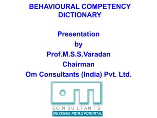 BEHAVIOURAL COMPETENCY
DICTIONARY
Presentation
by
Prof.M.S.S.Varadan
Chairman
Om Consultants (India) Pvt. Ltd.
UNLOCKING PEOPLE POTENTIAL
C O N S U L T A N T S
 