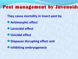 Pest management by Juvenoids
They cause mortality in insect-pest by
Antimorphic effect
Larvicidal effect
Ovicidal effect
Diapause disrupting effect and
Inhibiting embryogenesis
 