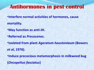 Antihormones in pest control
•Interfere normal activities of hormones, cause
mortality.
•May function as anti-JH.
•Referred as Precocenes.
•Isolated from plant Ageratum houstoniaum (Bowers
et al, 1976).
•Induce precocious metamorphosis in milkweed bug
(Oncopeltus fasciatus)
 