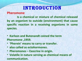 IntroductIon
Pheromone
Is a chemical or mixture of chemical released
by an organism to outside (environment) that cause
specific reaction in a receiving organisms in same
species.
• Karlson and Butenandt coined the term
Pheromone ,1959.
• ‘Pherein’ means to carry or transfer.
• also called as ectohormones.
• Pheromones – Exocrine in origin.
• Volatile in nature serving as chemical means of
communication.
 