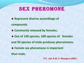 SEX PHEROMONE
Represent diverse assemblage of
compounds.
Commonly released by females.
Out of 150 species, 100 species of females
and 50 species of male produces pheromones.
Female sex pheromone is important
than male.
P.C. Jain & M. C. Bhargava (2007)
 