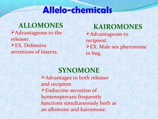 Allelo-chemicals
ALLOMONES
Advantageous to the
releaser.
EX. Defensive
secretions of insects.
SYNOMONE
Advantages to both releaser
and recipient.
Endocrine secretion of
hymenopterans frequently
functions simultaneously both as
an allomone and kairomone.
KAIROMONES
Advantageous to
recipient.
EX. Male sex pheromone
in bug.
 