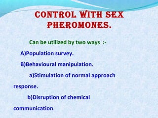 Control With sex
PheroMones.
Can be utilized by two ways :-
A)Population survey.
B)Behavioural manipulation.
a)Stimulation of normal approach
response.
b)Disruption of chemical
communication.
 