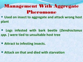 Management With Aggregate
Pheromone
Used on insect to aggregate and attack wrong host
plant
Logs infested with bark beetle (Dendroctonus
spp. ) were tied to unsuitable host tree
Attract to infesting insects.
Attack on that and died with starvation
 