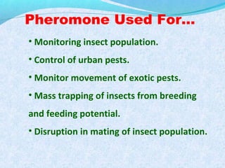 Pheromone Used For…
• Monitoring insect population.
• Control of urban pests.
• Monitor movement of exotic pests.
• Mass trapping of insects from breeding
and feeding potential.
• Disruption in mating of insect population.
 