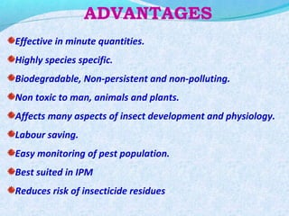 ADVANTAGES
Effective in minute quantities.
Highly species specific.
Biodegradable, Non-persistent and non-polluting.
Non toxic to man, animals and plants.
Affects many aspects of insect development and physiology.
Labour saving.
Easy monitoring of pest population.
Best suited in IPM
Reduces risk of insecticide residues
 