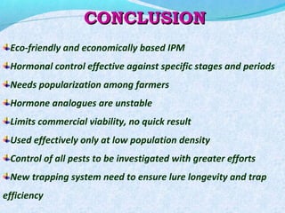 CONCLUSIONCONCLUSION
Eco-friendly and economically based IPM
Hormonal control effective against specific stages and periods
Needs popularization among farmers
Hormone analogues are unstable
Limits commercial viability, no quick result
Used effectively only at low population density
Control of all pests to be investigated with greater efforts
New trapping system need to ensure lure longevity and trap
efficiency
 