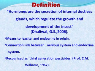 Definition
“Hormones are the secretion of internal ductless
glands, which regulate the growth and
development of the insect”
(Dhaliwal, G.S.,2006).
•Means to ‘excite’ and endocrine in origin.
•Connection link between nervous system and endocrine
system.
•Recognised as ‘third generation pesticides’ (Prof. C.M.
Williams, 1967).
 