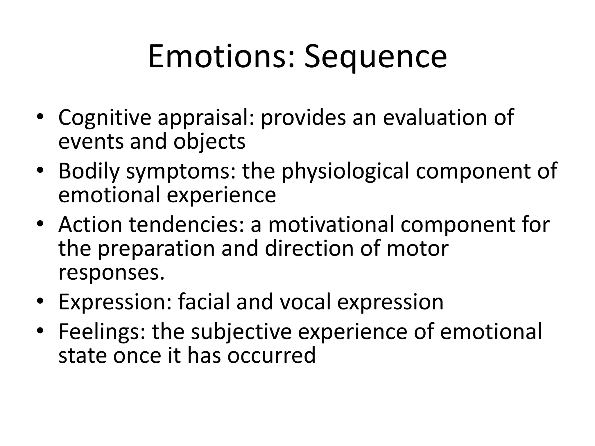 Emotions: Sequence
• Cognitive appraisal: provides an evaluation of
events and objects
• Bodily symptoms: the physiological component of
emotional experience
• Action tendencies: a motivational component for
the preparation and direction of motor
responses.
• Expression: facial and vocal expression
• Feelings: the subjective experience of emotional
state once it has occurred
 