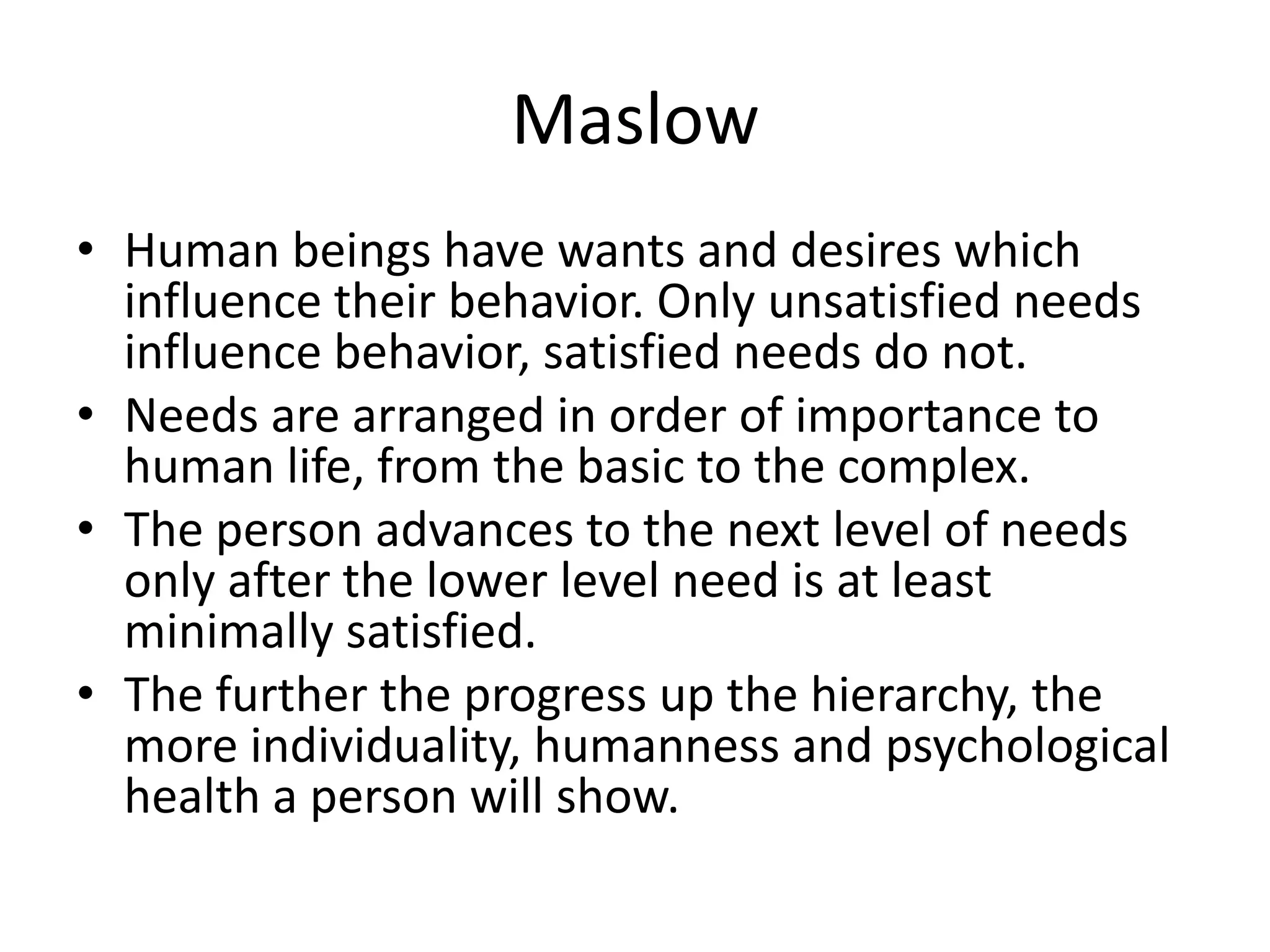 Maslow
• Human beings have wants and desires which
influence their behavior. Only unsatisfied needs
influence behavior, satisfied needs do not.
• Needs are arranged in order of importance to
human life, from the basic to the complex.
• The person advances to the next level of needs
only after the lower level need is at least
minimally satisfied.
• The further the progress up the hierarchy, the
more individuality, humanness and psychological
health a person will show.
 