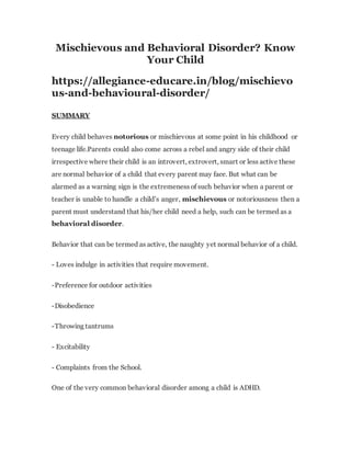 Mischievous and Behavioral Disorder? Know
Your Child
https://allegiance-educare.in/blog/mischievo
us-and-behavioural-disorder/
SUMMARY
Every child behaves notorious or mischievous at some point in his childhood or
teenage life.Parents could also come across a rebel and angry side of their child
irrespective where their child is an introvert, extrovert, smart or less active these
are normal behavior of a child that every parent may face. But what can be
alarmed as a warning sign is the extremeness of such behavior when a parent or
teacher is unable to handle a child’s anger, mischievous or notoriousness then a
parent must understand that his/her child need a help, such can be termed as a
behavioral disorder.
Behavior that can be termed as active, the naughty yet normal behavior of a child.
- Loves indulge in activities that require movement.
-Preference for outdoor activities
-Disobedience
-Throwing tantrums
- Excitability
- Complaints from the School.
One of the very common behavioral disorder among a child is ADHD.
 