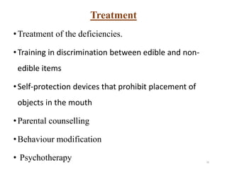 Treatment
•Treatment of the deficiencies.
•Training in discrimination between edible and non-
edible items
•Self-protection devices that prohibit placement of
objects in the mouth
•Parental counselling
•Behaviour modification
• Psychotherapy 16
 