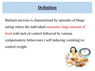 Definition
Bulimia nervosa is characterised by episodes of binge
eating where the individual consumes large amount of
food with lack of control followed by various
compensatory behaviours ( self inducing vomiting) to
control weight.
18
 
