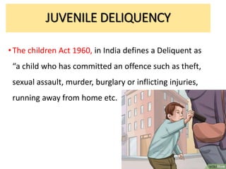 •The children Act 1960, in India defines a Deliquent as
“a child who has committed an offence such as theft,
sexual assault, murder, burglary or inflicting injuries,
running away from home etc.
JUVENILE DELIQUENCY
 