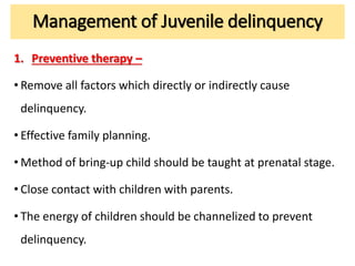 Management of Juvenile delinquency
1. Preventive therapy –
• Remove all factors which directly or indirectly cause
delinquency.
• Effective family planning.
• Method of bring-up child should be taught at prenatal stage.
• Close contact with children with parents.
• The energy of children should be channelized to prevent
delinquency.
 
