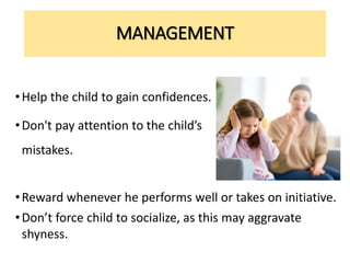 MANAGEMENT
•Help the child to gain confidences.
•Don't pay attention to the child’s
mistakes.
•Reward whenever he performs well or takes on initiative.
•Don’t force child to socialize, as this may aggravate
shyness.
 