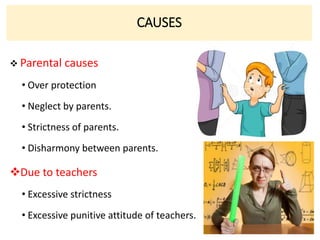 CAUSES
 Parental causes
• Over protection
• Neglect by parents.
• Strictness of parents.
• Disharmony between parents.
Due to teachers
• Excessive strictness
• Excessive punitive attitude of teachers.
 