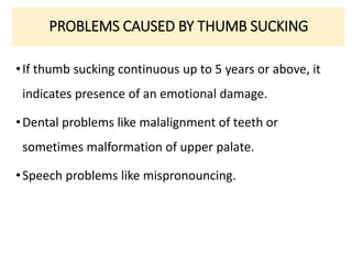 PROBLEMS CAUSED BY THUMB SUCKING
•If thumb sucking continuous up to 5 years or above, it
indicates presence of an emotional damage.
•Dental problems like malalignment of teeth or
sometimes malformation of upper palate.
•Speech problems like mispronouncing.
 