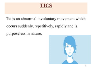 TICS
Tic is an abnormal involuntary movement which
occurs suddenly, repetitively, rapidly and is
purposeless in nature.
81
 