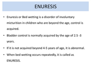 ENURESIS
• Enuresis or Bed wetting is a disorder of involuntary
micturition in children who are beyond the age, control is
acquired.
• Bladder control is normally acquired by the age of 2.5 -3
years.
• If it is not acquired beyond 4-5 years of age, it is abnormal.
• When bed wetting occurs repeatedly, it is called as
ENURESIS.
 