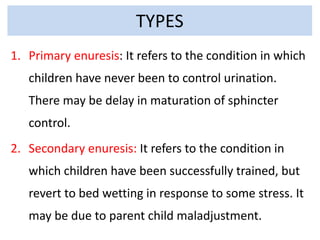 TYPES
1. Primary enuresis: It refers to the condition in which
children have never been to control urination.
There may be delay in maturation of sphincter
control.
2. Secondary enuresis: It refers to the condition in
which children have been successfully trained, but
revert to bed wetting in response to some stress. It
may be due to parent child maladjustment.
 