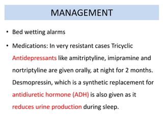 • Bed wetting alarms
• Medications: In very resistant cases Tricyclic
Antidepressants like amitriptyline, imipramine and
nortriptyline are given orally, at night for 2 months.
Desmopressin, which is a synthetic replacement for
antidiuretic hormone (ADH) is also given as it
reduces urine production during sleep.
MANAGEMENT
 