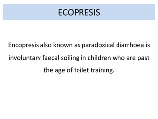 ECOPRESIS
Encopresis also known as paradoxical diarrhoea is
involuntary faecal soiling in children who are past
the age of toilet training.
 