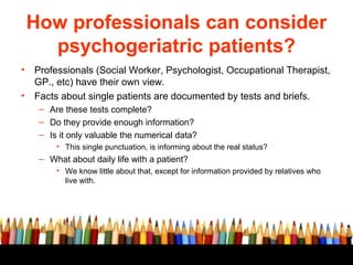 How professionals can consider
      psychogeriatric patients?
•   Professionals (Social Worker, Psychologist, Occupational Therapist,
    GP., etc) have their own view.
•   Facts about single patients are documented by tests and briefs.
     – Are these tests complete?
     – Do they provide enough information?
     – Is it only valuable the numerical data?
         • This single punctuation, is informing about the real status?
     – What about daily life with a patient?
         • We know little about that, except for information provided by relatives who
           live with.
 