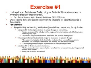 Exercise #1
•   Look up for an Activities of Daily Living or Patients’ Competence test or
    inventory (Basic or Instrumental).
     –   E.g.: Barthel, Lawton, Katz, Spanish Red Cross, DEX, PCRS, etc.
•   Choose some items and describe common life situations for patients attached to
    those items.
•   For Example:
      – Responsibility for handling medication (item G from Lawton and Brody Scale).
           • Is responsible for taking medication in correct dosages at correct time.
                 – “Always cares about her pills, but not for oxygen, she remains asleep with it for hours, she
                   takes very long naps”.
                 – “My father is very obsessive with his medication, it is his main thinking topic”.
           • Takes responsibility if medication is prepared in advance in separate dosage.
                 – “One patient had a digital clock close to the medication box, where all dosages were
                   separated. She took night’s medication one morning and she almost collapse”.
                 – “I am very forgetful so I prepare my medication in this box and just take it”.
           • Is not capable of dispensing own medication.
                 – “Doctor, please, there are too much pills, I am afraid they all are not mine, but the garnet pill
                   and this white pastille”.
                 – Hiding pills in the bra or in a shoe.
 