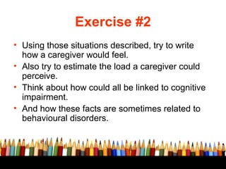 Exercise #2
• Using those situations described, try to write
  how a caregiver would feel.
• Also try to estimate the load a caregiver could
  perceive.
• Think about how could all be linked to cognitive
  impairment.
• And how these facts are sometimes related to
  behavioural disorders.
 