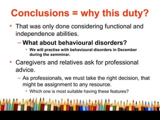 Conclusions = why this duty?
• That was only done considering functional and
  independence abilities.
   – What about behavioural disorders?
     • We will practise with behavioural disorders in December
       during the semminar.

• Caregivers and relatives ask for professional
  advice.
  – As professionals, we must take the right decision, that
    might be assignment to any resource.
     • Which one is most suitable having these features?
 