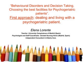 “Behavioural Disorders and Decision Taking.
Choosing the best facilities for Psychogeriatric
                 patients”.
First approach: dealing and living with a
        psychogeriatric patient.

                         Elena Lorente
             Teacher. University Complutense of Madrid (Spain).
  Psychologist and Staff Coordinator. Geriatel Nursing Home (Madrid, Spain).
                  Independent Consultant in Elderly Care.
 